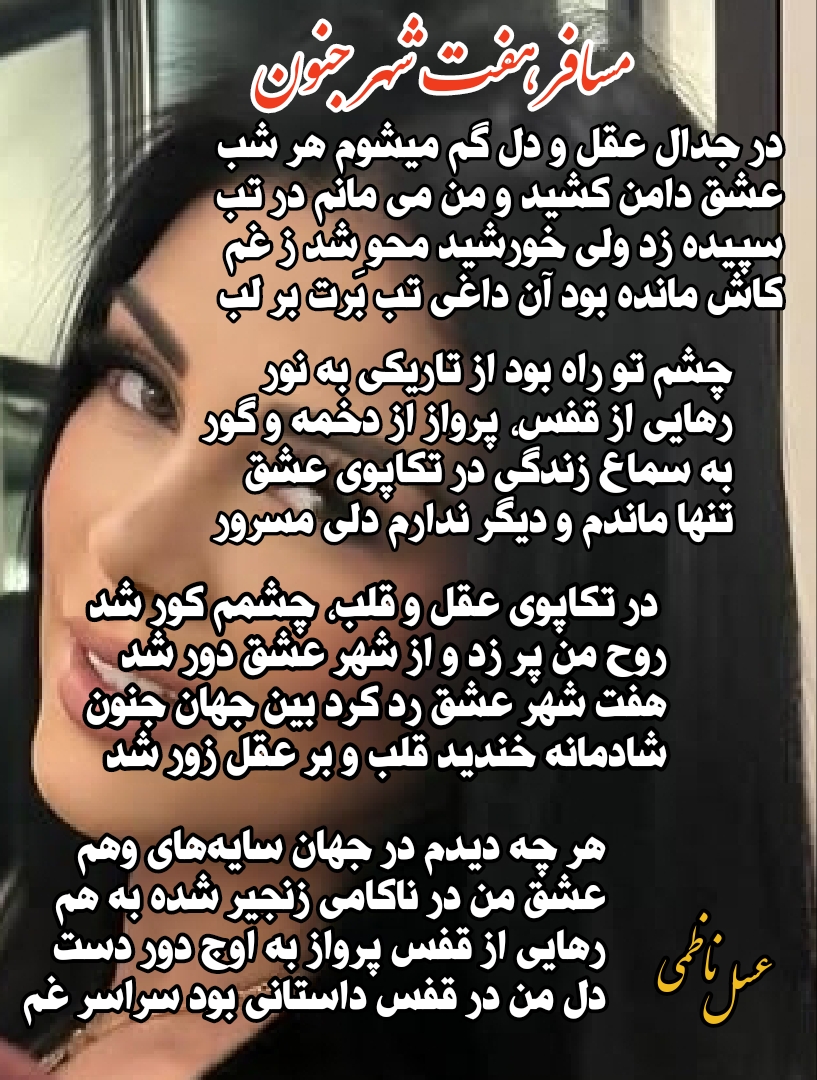 در جدال عقل و دل گم میشوم هر شب عشق دامن کشید و من می مانم در تب سپیده زد ولی خورشید محو شد ز غم کاش مانده بود آن داغی تب بّرت بر لب  چشم تو راه بود از تاریکی به نور رهایی از قفس، پرواز از دخمه و گور  به سماع زندگی در تکاپوی عشق تنها ماندم و دیگر ندارم دلی مسرور  در تکاپوی عقل و قلب، چشمم کور شد روح من پر زد و از شهر عشق دور شد هفت شهر عشق رد کرد بین جهان جنون شادمانه خندید قلب و بر عقل زور شد  هر چه دیدم در جهان سایه‌های وهم عشق من در ناکامی زنجیر شده به هم رهایی از قفس پرواز به اوج دور دست دل من در قفس داستانی بود سراسر غم